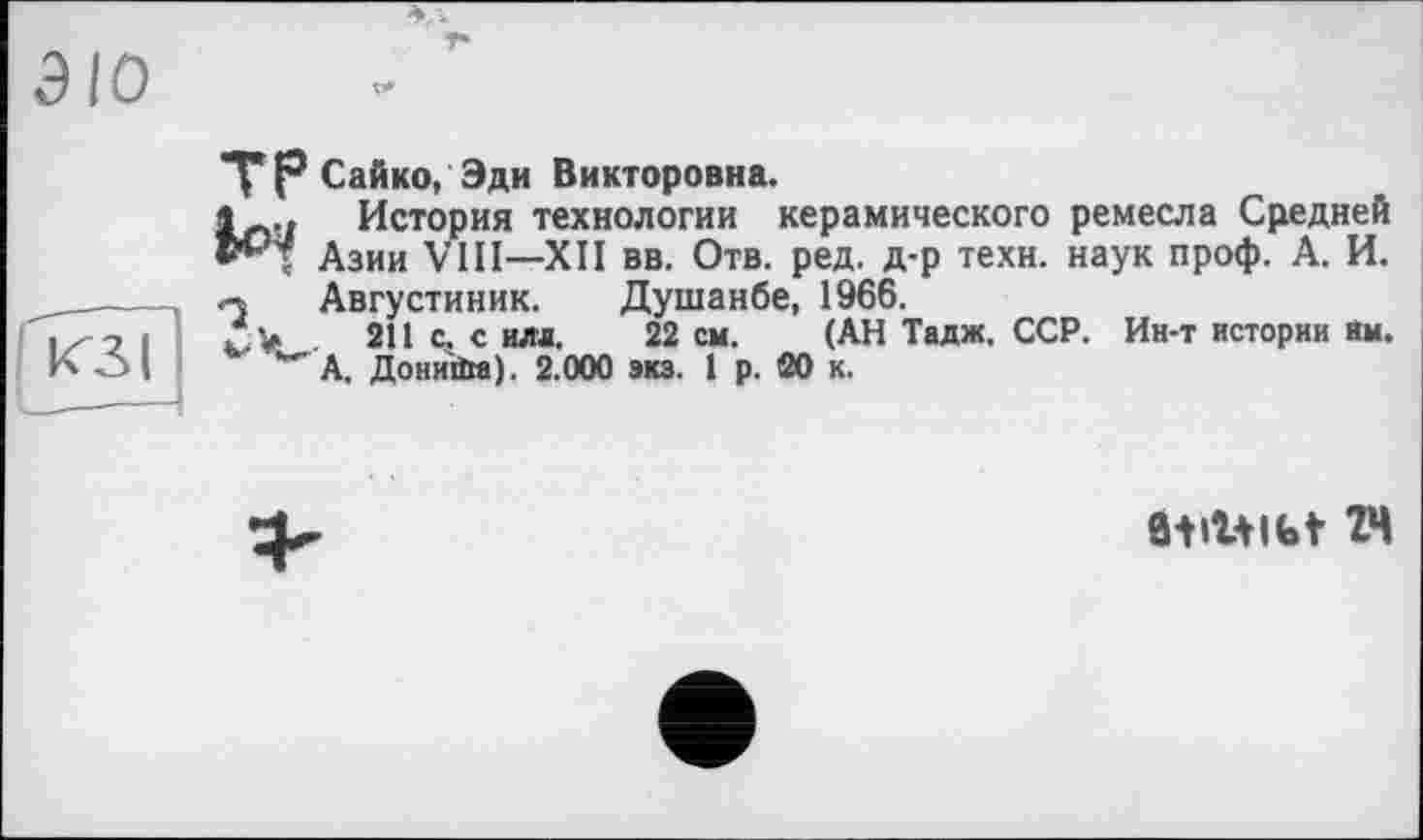 ﻿ЭЮ
КЗ і
ТР Сайко, Эди Викторовна.
История технологии керамического ремесла Средней ; Азии VIH—XII вв. Отв. ред. д-р техн, наук проф. А. И. « Августиник. Душанбе, 1966.
/ > . 211 с. с ила. 22 см. (АН Тадж. ССР. Ин-т истории Им. '"'А. Дониїїіа). 2.000 экз. 1 р. 20 к.
